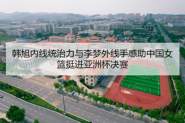 韩旭内线统治力与李梦外线手感助中国女篮挺进亚洲杯决赛