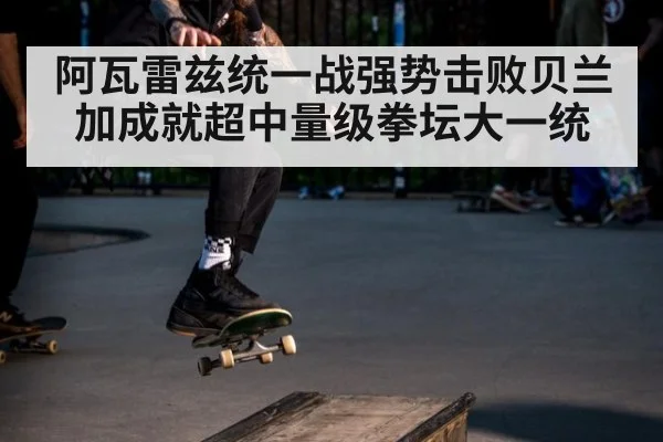 阿瓦雷兹统一战强势击败贝兰加成就超中量级拳坛大一统